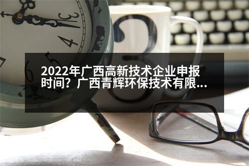 2022年廣西高新技術(shù)企業(yè)申報(bào)時(shí)間？廣西青輝環(huán)保技術(shù)有限責(zé)任公司