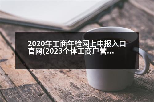 2020年工商年檢網(wǎng)上申報(bào)入口官網(wǎng)(2023個(gè)體工商戶營(yíng)業(yè)執(zhí)照年檢網(wǎng)上申報(bào)官網(wǎng))