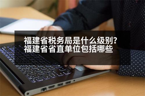 福建省稅務(wù)局是什么級別？福建省省直單位包括哪些