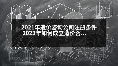 2021年造價咨詢公司注冊條件 2023年如何成立造價咨詢公司承接業(yè)務