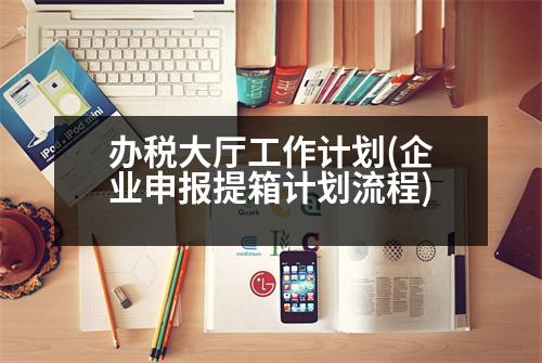 辦稅大廳工作計(jì)劃(企業(yè)申報(bào)提箱計(jì)劃流程)