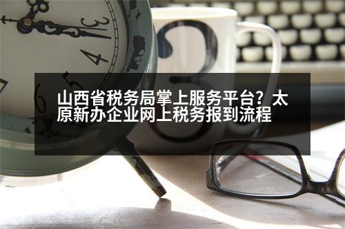 山西省稅務(wù)局掌上服務(wù)平臺？太原新辦企業(yè)網(wǎng)上稅務(wù)報到流程