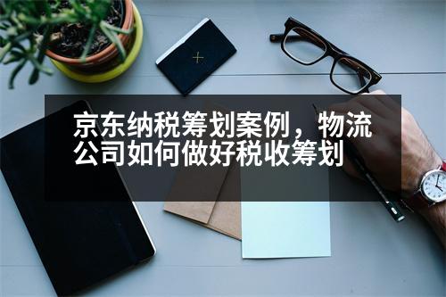 京東納稅籌劃案例，物流公司如何做好稅收籌劃