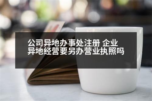 公司異地辦事處注冊(cè) 企業(yè)異地經(jīng)營(yíng)要另辦營(yíng)業(yè)執(zhí)照嗎