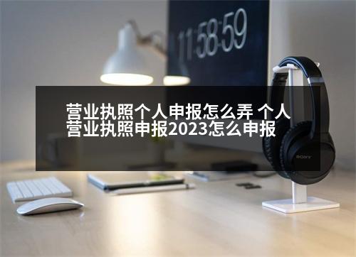 營業(yè)執(zhí)照個人申報怎么弄 個人營業(yè)執(zhí)照申報2023怎么申報