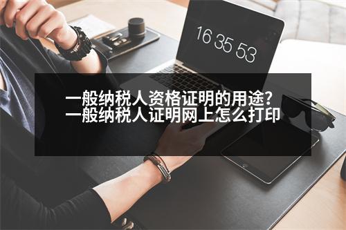 一般納稅人資格證明的用途？一般納稅人證明網(wǎng)上怎么打印