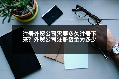 注冊外貿(mào)公司需要多久注冊下來？外貿(mào)公司注冊資金為多少