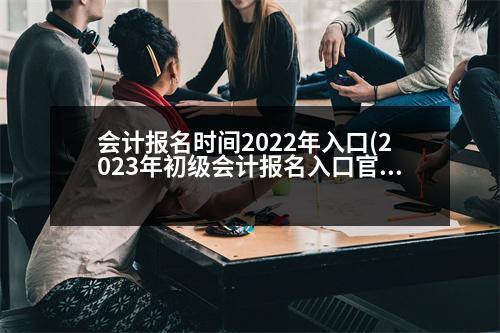 會計報名時間2022年入口(2023年初級會計報名入口官網(wǎng))