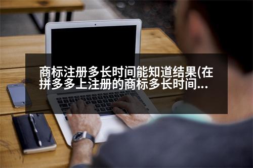 商標注冊多長時間能知道結果(在拼多多上注冊的商標多長時間可以查到)