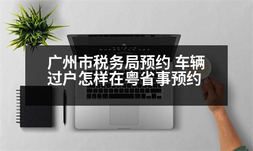 廣州市稅務(wù)局預(yù)約 車輛過戶怎樣在粵省事預(yù)約