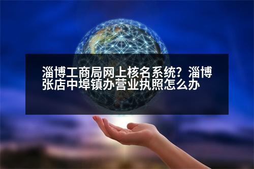 淄博工商局網(wǎng)上核名系統(tǒng)？淄博張店中埠鎮(zhèn)辦營業(yè)執(zhí)照怎么辦