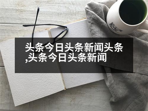 頭條今日頭條新聞?lì)^條,頭條今日頭條新聞