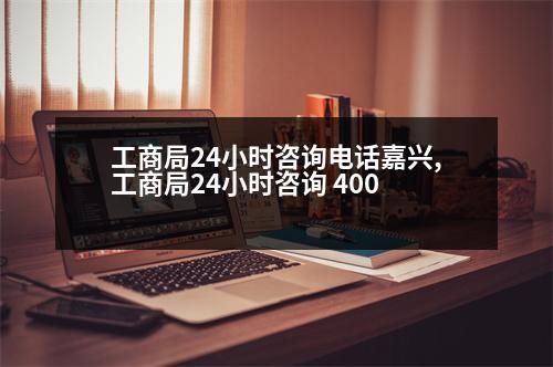 工商局24小時咨詢電話嘉興,工商局24小時咨詢 400