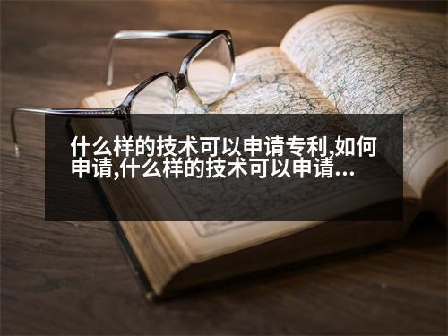 什么樣的技術(shù)可以申請(qǐng)專利,如何申請(qǐng),什么樣的技術(shù)可以申請(qǐng)專利