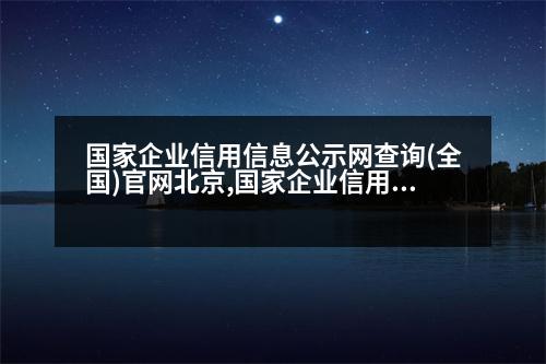 國(guó)家企業(yè)信用信息公示網(wǎng)查詢(全國(guó))官網(wǎng)北京,國(guó)家企業(yè)信用信息公示網(wǎng)查詢(全國(guó))