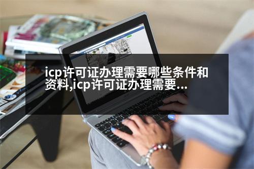 icp許可證辦理需要哪些條件和資料,icp許可證辦理需要哪些條件