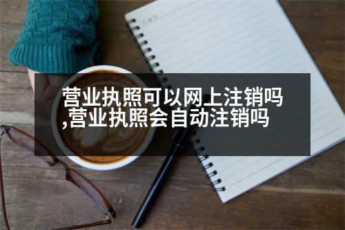 營業(yè)執(zhí)照可以網(wǎng)上注銷嗎,營業(yè)執(zhí)照會(huì)自動(dòng)注銷嗎