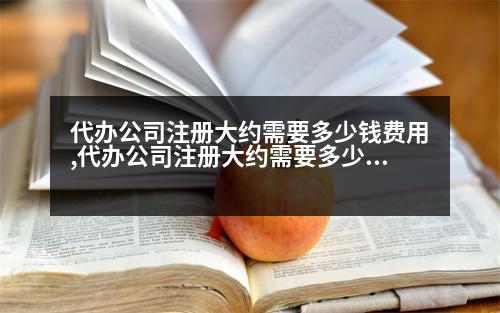 代辦公司注冊大約需要多少錢費(fèi)用,代辦公司注冊大約需要多少錢