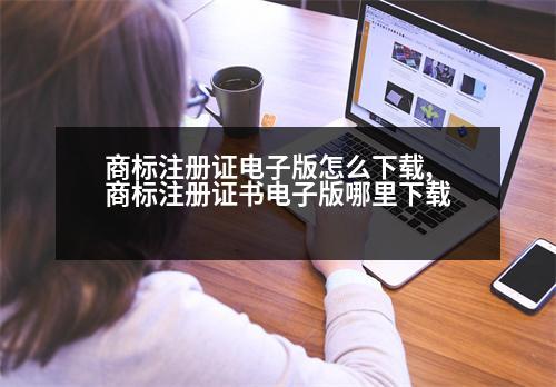 商標注冊證電子版怎么下載,商標注冊證書電子版哪里下載