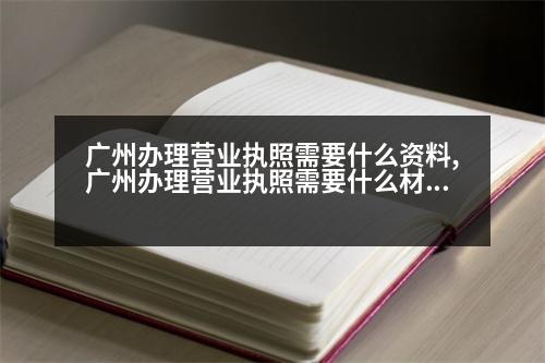 廣州辦理營業(yè)執(zhí)照需要什么資料,廣州辦理營業(yè)執(zhí)照需要什么材料