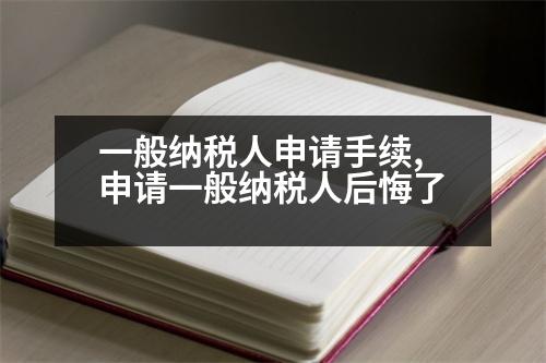 一般納稅人申請(qǐng)手續(xù),申請(qǐng)一般納稅人后悔了