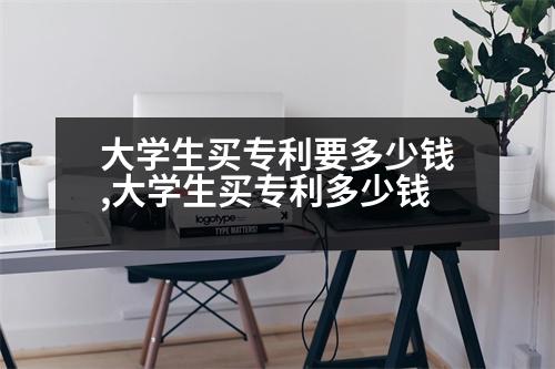 大學(xué)生買專利要多少錢,大學(xué)生買專利多少錢