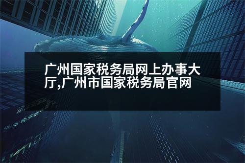 廣州國家稅務局網(wǎng)上辦事大廳,廣州市國家稅務局官網(wǎng)