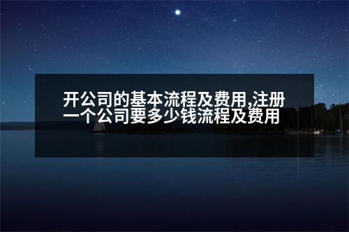 開公司的基本流程及費用,注冊一個公司要多少錢流程及費用