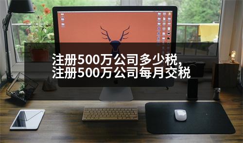 注冊500萬公司多少稅,注冊500萬公司每月交稅