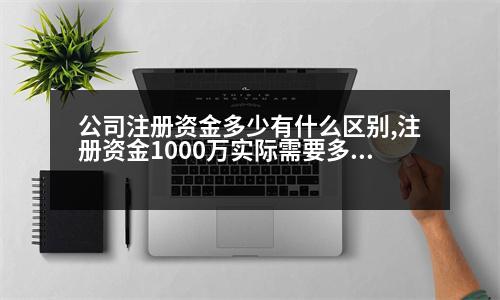 公司注冊(cè)資金多少有什么區(qū)別,注冊(cè)資金1000萬(wàn)實(shí)際需要多少錢