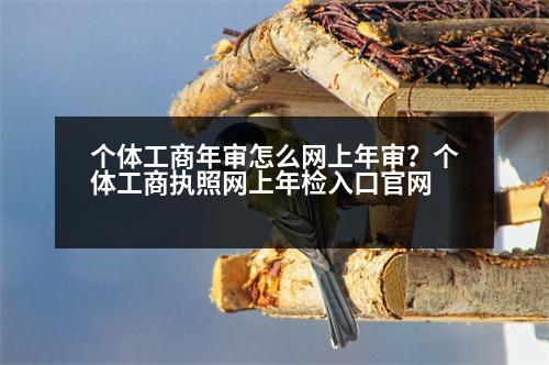 個(gè)體工商年審怎么網(wǎng)上年審？個(gè)體工商執(zhí)照網(wǎng)上年檢入口官網(wǎng)