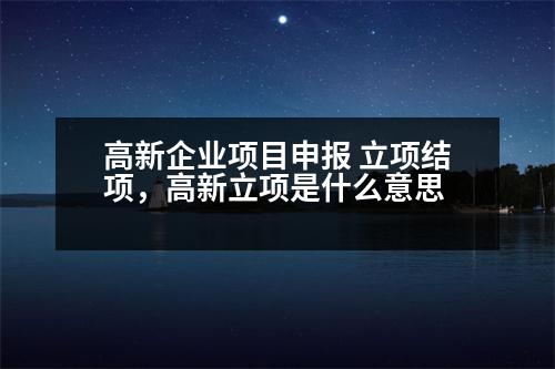 高新企業(yè)項(xiàng)目申報(bào) 立項(xiàng)結(jié)項(xiàng)，高新立項(xiàng)是什么意思