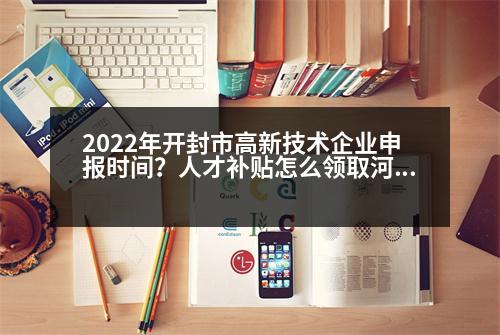 2022年開封市高新技術企業(yè)申報時間？人才補貼怎么領取河南開封