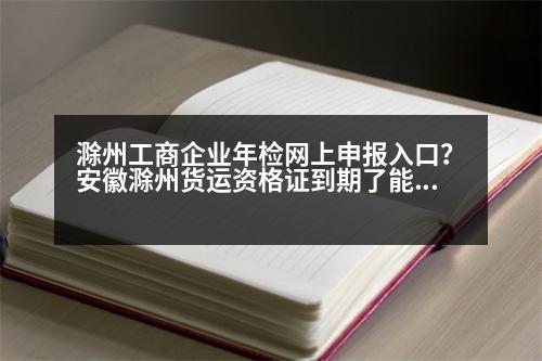 滁州工商企業(yè)年檢網(wǎng)上申報(bào)入口？安徽滁州貨運(yùn)資格證到期了能延遲多久年審