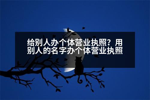 給別人辦個(gè)體營業(yè)執(zhí)照？用別人的名字辦個(gè)體營業(yè)執(zhí)照