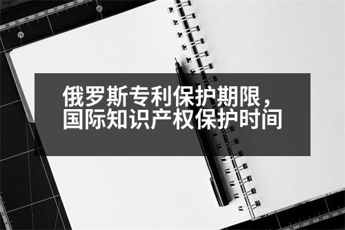 俄羅斯專利保護(hù)期限，國(guó)際知識(shí)產(chǎn)權(quán)保護(hù)時(shí)間