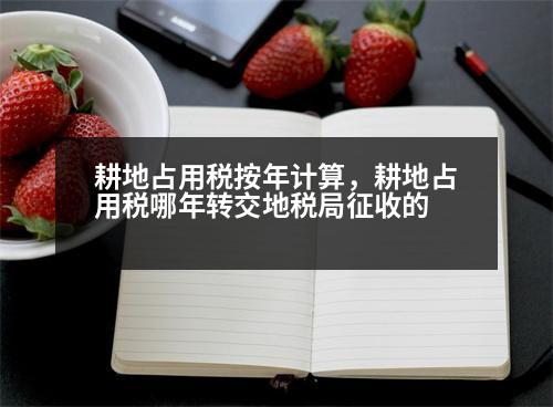 耕地占用稅按年計算，耕地占用稅哪年轉(zhuǎn)交地稅局征收的