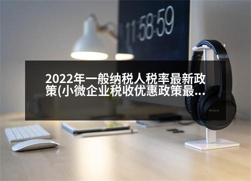 2022年一般納稅人稅率最新政策(小微企業(yè)稅收優(yōu)惠政策最新2023年)