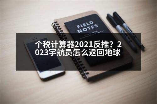 個稅計算器2021反推？2023宇航員怎么返回地球