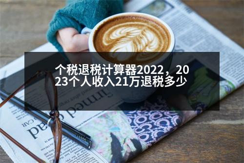 個(gè)稅退稅計(jì)算器2022，2023個(gè)人收入21萬(wàn)退稅多少