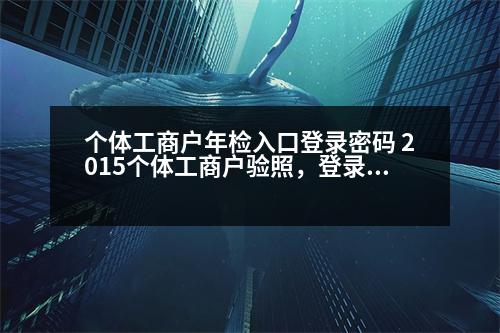 個(gè)體工商戶年檢入口登錄密碼 2015個(gè)體工商戶驗(yàn)照，登錄密碼是什么