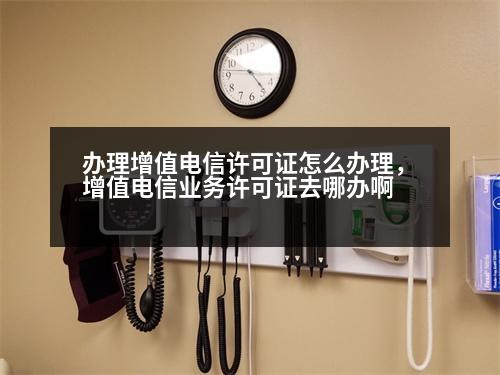 辦理增值電信許可證怎么辦理，增值電信業(yè)務(wù)許可證去哪辦啊