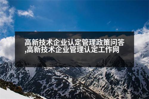 高新技術企業(yè)認定管理政策問答,高新技術企業(yè)管理認定工作網