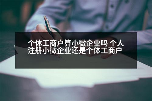 個體工商戶算小微企業(yè)嗎 個人注冊小微企業(yè)還是個體工商戶