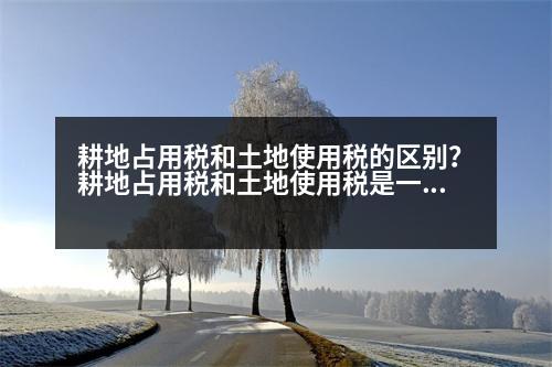 耕地占用稅和土地使用稅的區(qū)別？耕地占用稅和土地使用稅是一并繳納的嗎