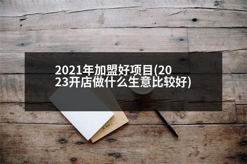 2021年加盟好項(xiàng)目(2023開(kāi)店做什么生意比較好)