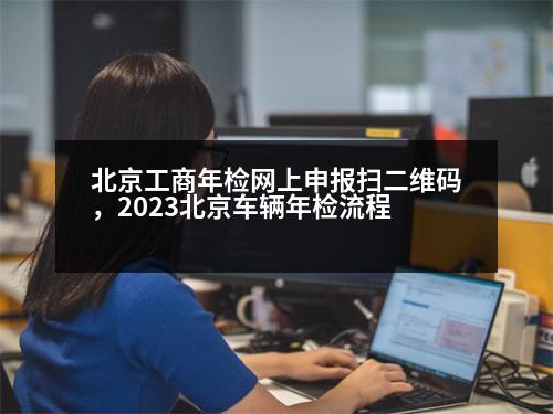 北京工商年檢網(wǎng)上申報掃二維碼，2023北京車輛年檢流程