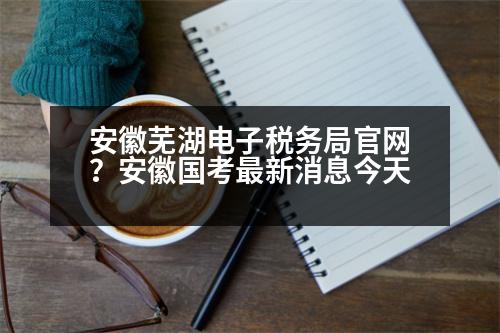 安徽蕪湖電子稅務局官網(wǎng)？安徽國考最新消息今天