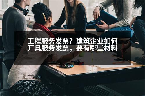 工程服務(wù)發(fā)票？建筑企業(yè)如何開具服務(wù)發(fā)票，要有哪些材料