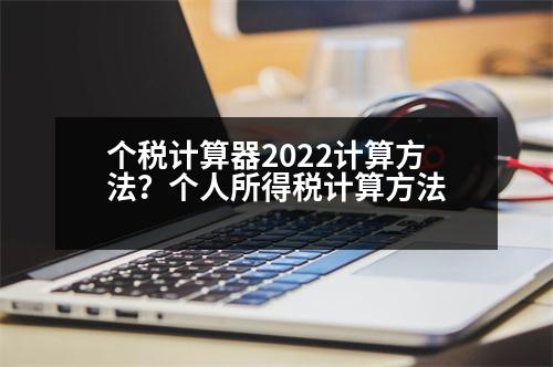 個(gè)稅計(jì)算器2022計(jì)算方法？個(gè)人所得稅計(jì)算方法